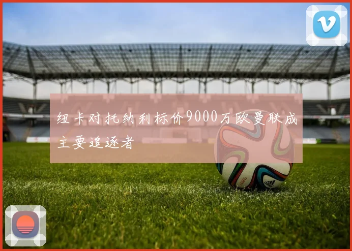 纽卡对托纳利标价9000万欧曼联成主要追逐者