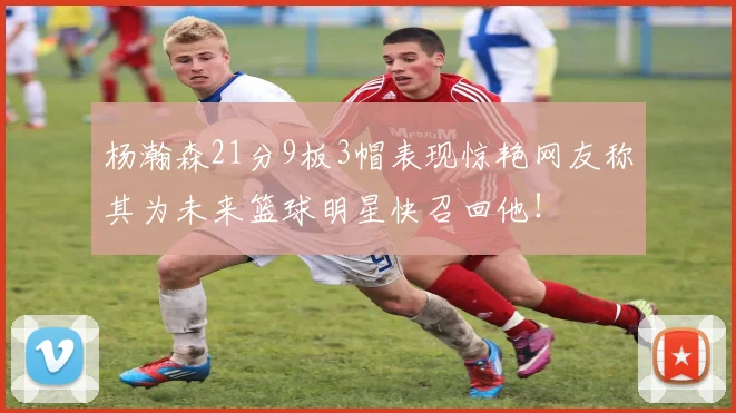 杨瀚森21分9板3帽表现惊艳网友称其为未来篮球明星快召回他！