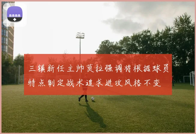 三镇新任主帅莫拉强调将根据球员特点制定战术追求进攻风格不变