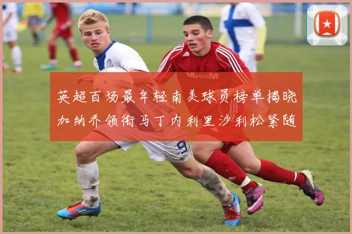 英超百场最年轻南美球员榜单揭晓加纳乔领衔马丁内利里沙利松紧随其后