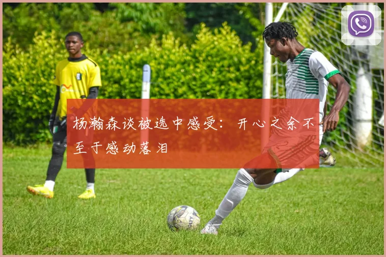 杨瀚森谈被选中感受：开心之余不至于感动落泪