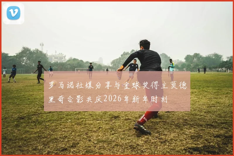 罗马诺社媒分享与金球奖得主莫德里奇合影共庆2026年新年时刻