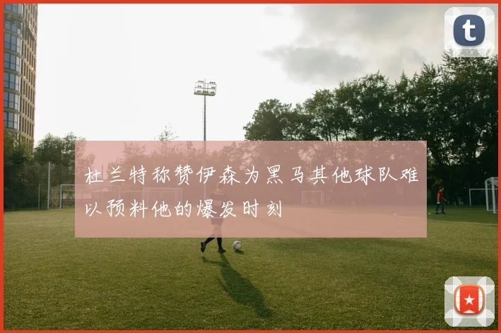 杜兰特称赞伊森为黑马其他球队难以预料他的爆发时刻