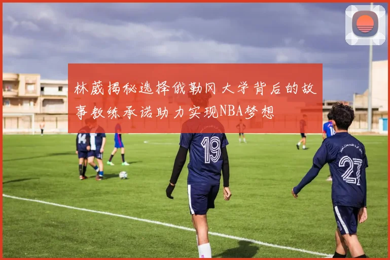 林葳揭秘选择俄勒冈大学背后的故事教练承诺助力实现NBA梦想