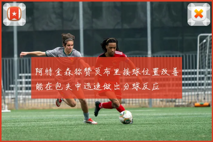 阿特金森称赞莫布里接球位置改善能在包夹中迅速做出分球反应