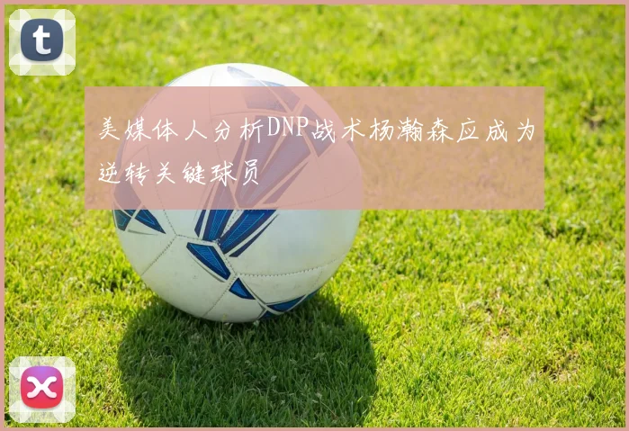 美媒体人分析DNP战术杨瀚森应成为逆转关键球员