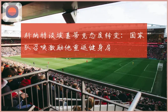 科纳特谈埃基蒂克态度转变：国家队召唤激励他重返健身房