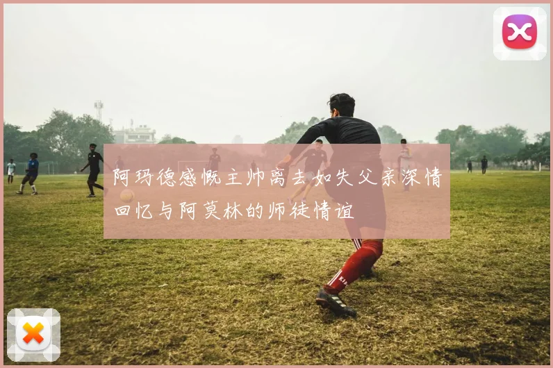 阿玛德感慨主帅离去如失父亲深情回忆与阿莫林的师徒情谊
