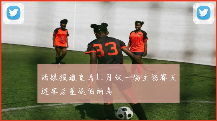 西媒报道皇马11月仅一场主场赛五连客后重返伯纳乌