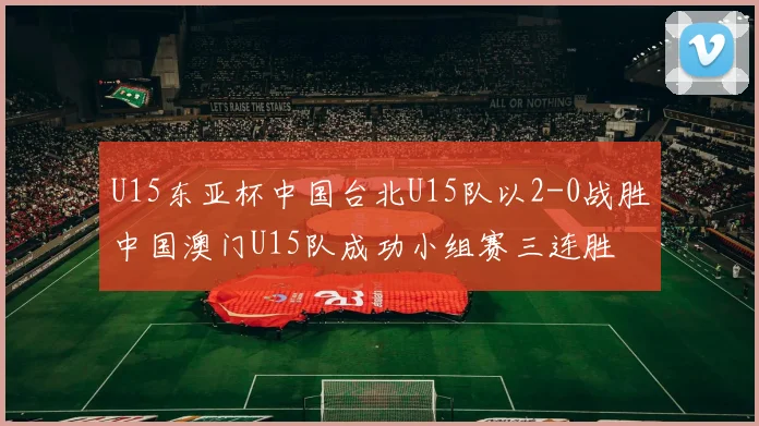 U15东亚杯中国台北U15队以2-0战胜中国澳门U15队成功小组赛三连胜