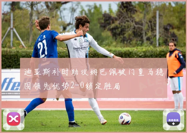 迪亚斯补时助攻姆巴佩破门皇马稳固领先优势2-0锁定胜局
