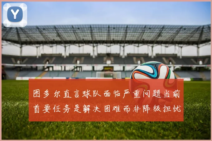 图多尔直言球队面临严重问题当前首要任务是解决困难而非降级担忧