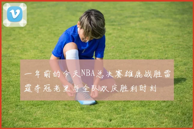 一年前的今天NBA总决赛雄鹿战胜雷霆夺冠老里与全队欢庆胜利时刻