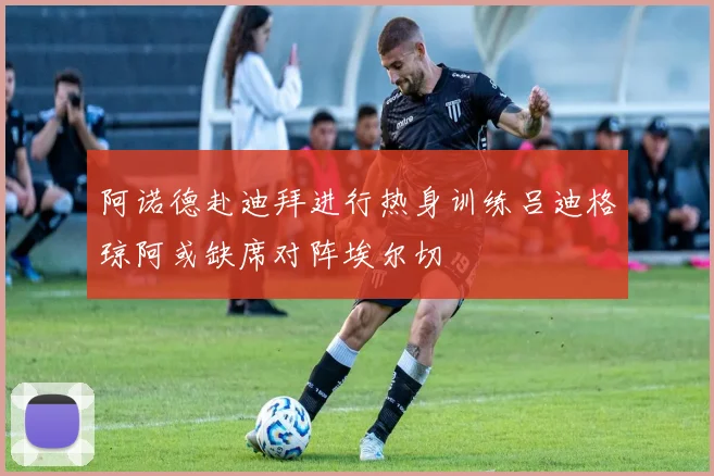 阿诺德赴迪拜进行热身训练吕迪格琼阿或缺席对阵埃尔切