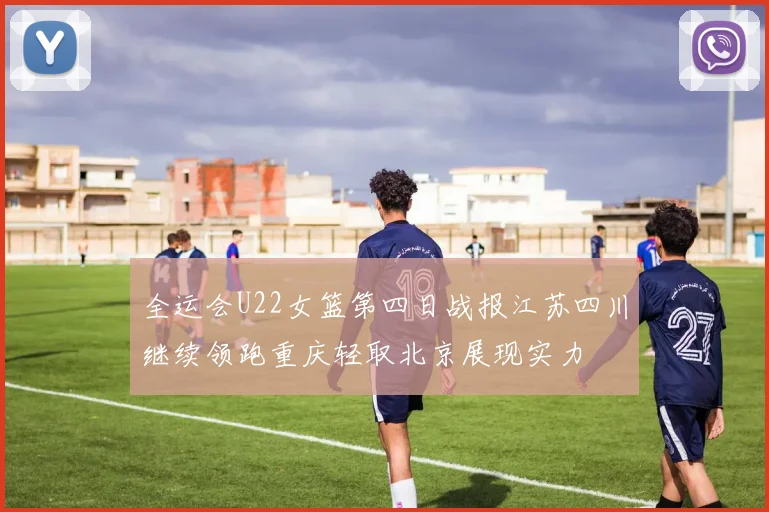 全运会U22女篮第四日战报江苏四川继续领跑重庆轻取北京展现实力