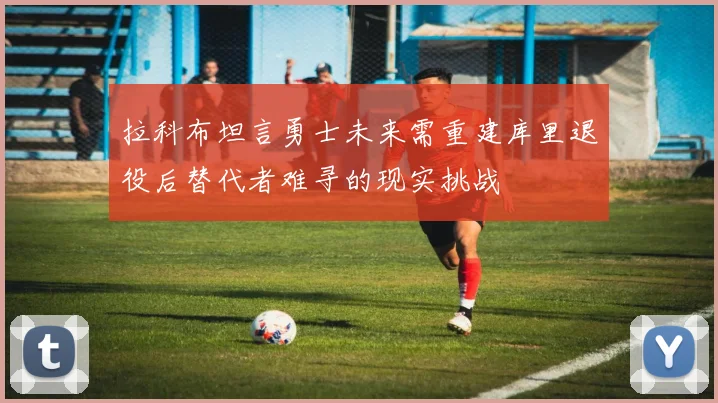 拉科布坦言勇士未来需重建库里退役后替代者难寻的现实挑战