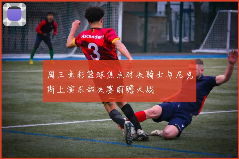 周三竞彩篮球焦点对决骑士与尼克斯上演东部决赛前瞻大战