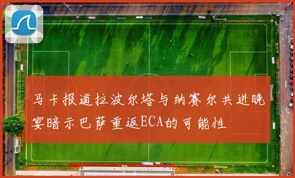 马卡报道拉波尔塔与纳赛尔共进晚宴暗示巴萨重返ECA的可能性