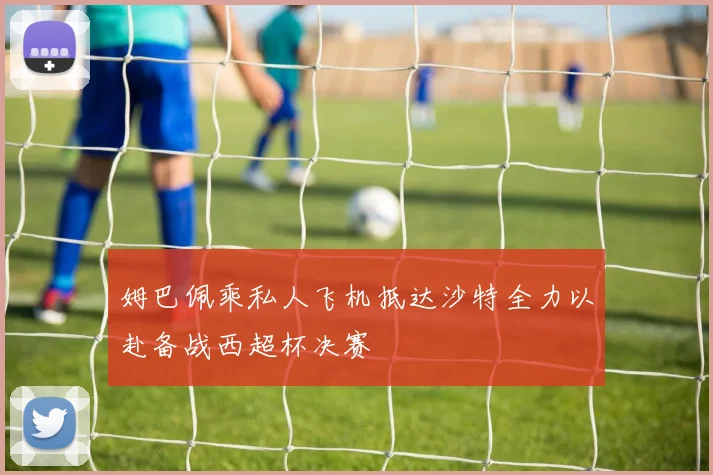 姆巴佩乘私人飞机抵达沙特全力以赴备战西超杯决赛