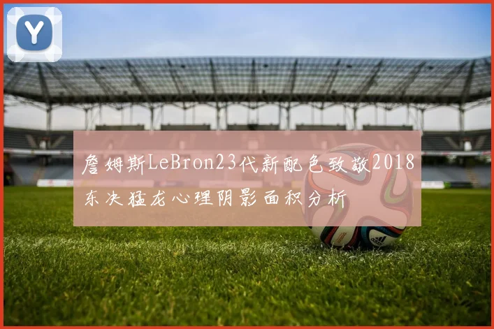 詹姆斯LeBron23代新配色致敬2018东决猛龙心理阴影面积分析
