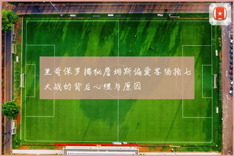 里奇保罗揭秘詹姆斯偏爱客场抢七大战的背后心理与原因