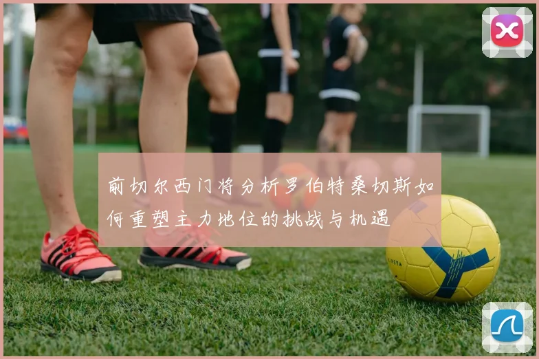 前切尔西门将分析罗伯特桑切斯如何重塑主力地位的挑战与机遇