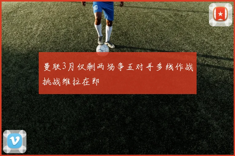曼联3月仅剩两场争五对手多线作战挑战维拉在即