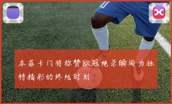 本菲卡门将称赞欧冠绝杀瞬间为独特精彩的终结时刻