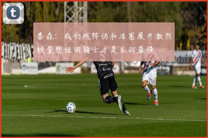 泰森：我们残阵仍和活塞展开激烈较量想证明骑士才是东部最强