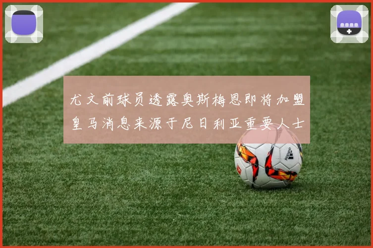 尤文前球员透露奥斯梅恩即将加盟皇马消息来源于尼日利亚重要人士