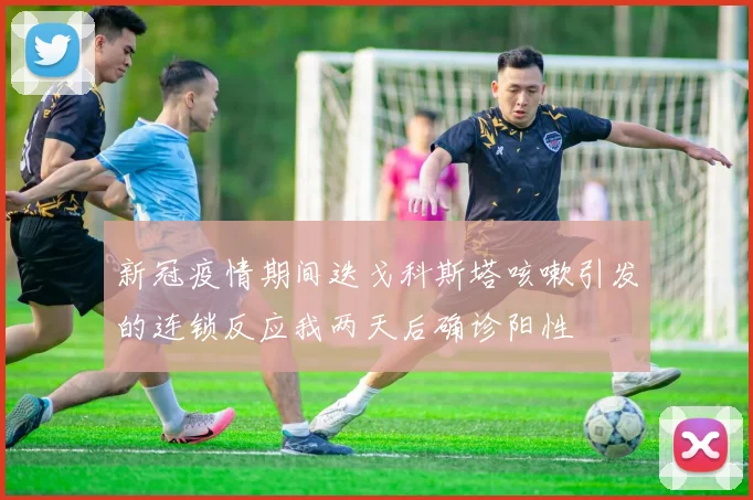 新冠疫情期间迭戈科斯塔咳嗽引发的连锁反应我两天后确诊阳性