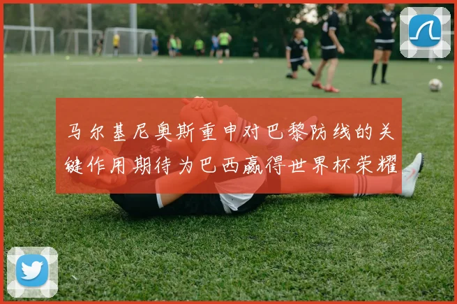 马尔基尼奥斯重申对巴黎防线的关键作用期待为巴西赢得世界杯荣耀