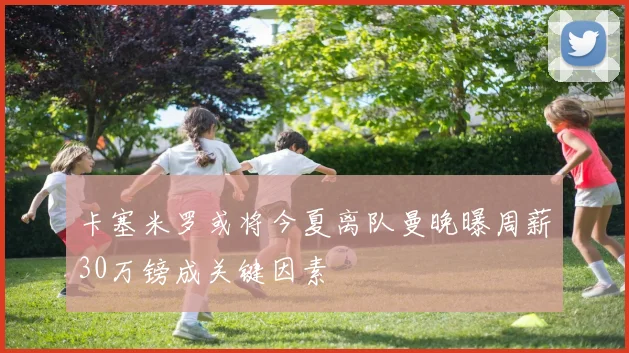 卡塞米罗或将今夏离队曼晚曝周薪30万镑成关键因素