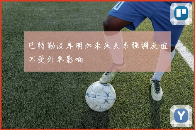 巴特勒谈库明加未来关系强调友谊不受外界影响