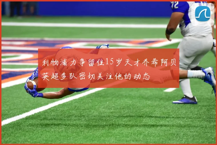 利物浦力争留住15岁天才乔希阿贝英超多队密切关注他的动态