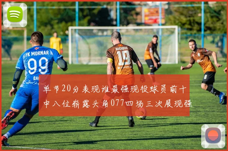 单节20分表现谁最强现役球员前十中八位崭露头角077四场三次展现强大气势