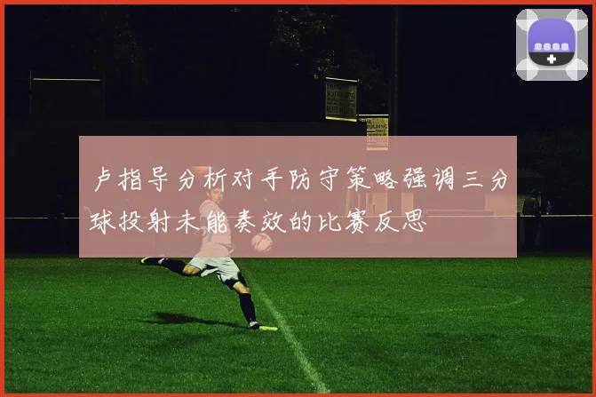 卢指导分析对手防守策略强调三分球投射未能奏效的比赛反思